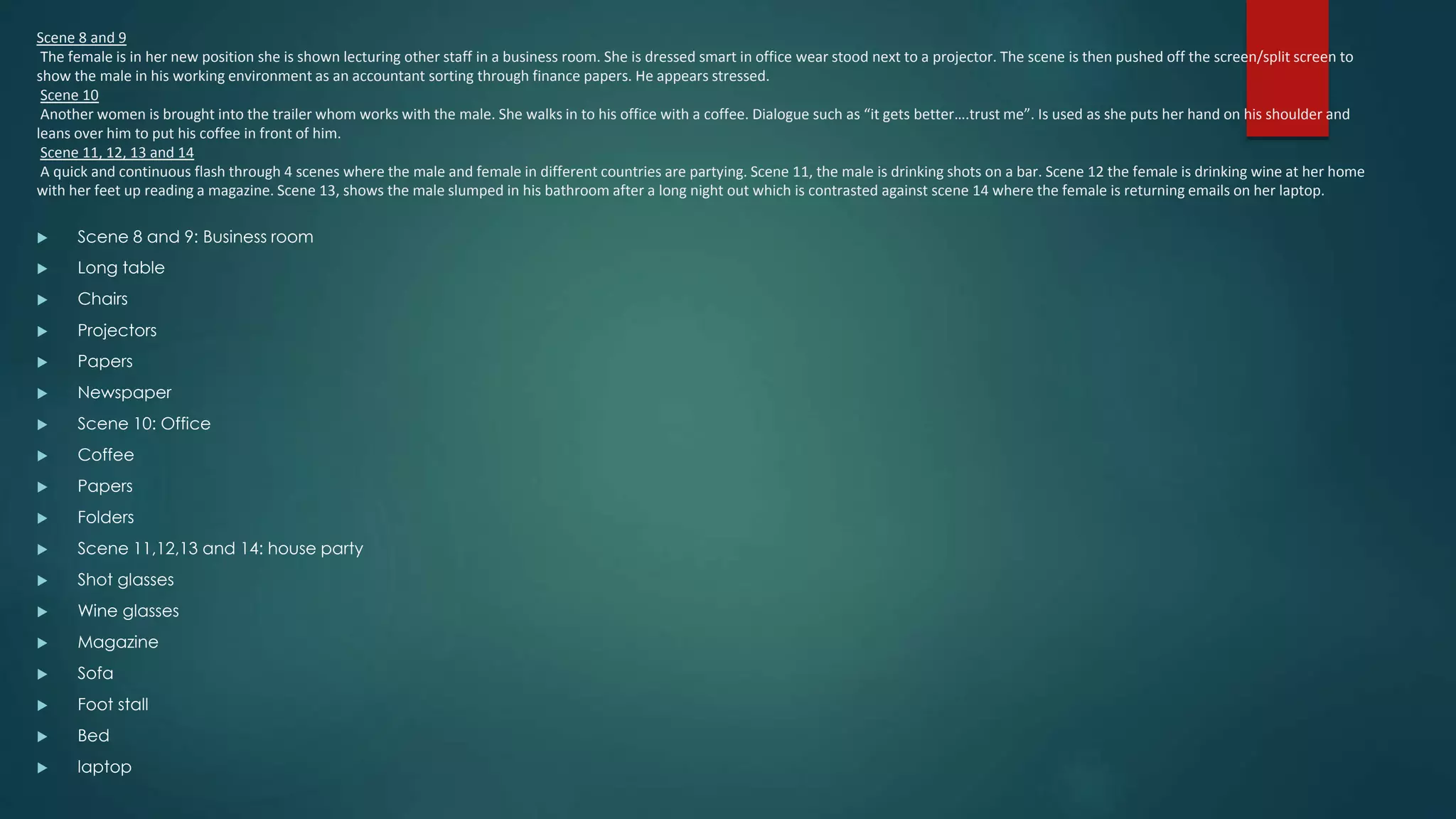 Scene 8 and 9
The female is in her new position she is shown lecturing other staff in a business room. She is dressed smart in office wear stood next to a projector. The scene is then pushed off the screen/split screen to
show the male in his working environment as an accountant sorting through finance papers. He appears stressed.
Scene 10
Another women is brought into the trailer whom works with the male. She walks in to his office with a coffee. Dialogue such as “it gets better….trust me”. Is used as she puts her hand on his shoulder and
leans over him to put his coffee in front of him.
Scene 11, 12, 13 and 14
A quick and continuous flash through 4 scenes where the male and female in different countries are partying. Scene 11, the male is drinking shots on a bar. Scene 12 the female is drinking wine at her home
with her feet up reading a magazine. Scene 13, shows the male slumped in his bathroom after a long night out which is contrasted against scene 14 where the female is returning emails on her laptop.
 Scene 8 and 9: Business room
 Long table
 Chairs
 Projectors
 Papers
 Newspaper
 Scene 10: Office
 Coffee
 Papers
 Folders
 Scene 11,12,13 and 14: house party
 Shot glasses
 Wine glasses
 Magazine
 Sofa
 Foot stall
 Bed
 laptop
 