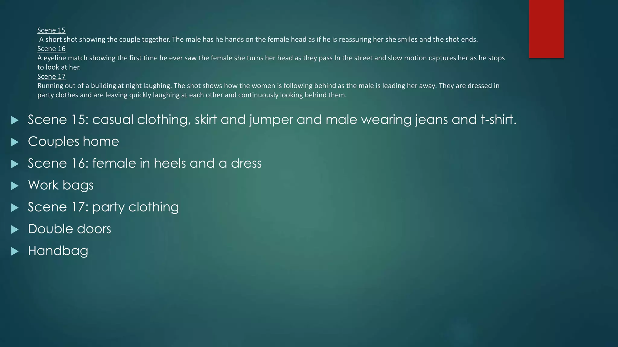 Scene 15
A short shot showing the couple together. The male has he hands on the female head as if he is reassuring her she smiles and the shot ends.
Scene 16
A eyeline match showing the first time he ever saw the female she turns her head as they pass In the street and slow motion captures her as he stops
to look at her.
Scene 17
Running out of a building at night laughing. The shot shows how the women is following behind as the male is leading her away. They are dressed in
party clothes and are leaving quickly laughing at each other and continuously looking behind them.
 Scene 15: casual clothing, skirt and jumper and male wearing jeans and t-shirt.
 Couples home
 Scene 16: female in heels and a dress
 Work bags
 Scene 17: party clothing
 Double doors
 Handbag
 
