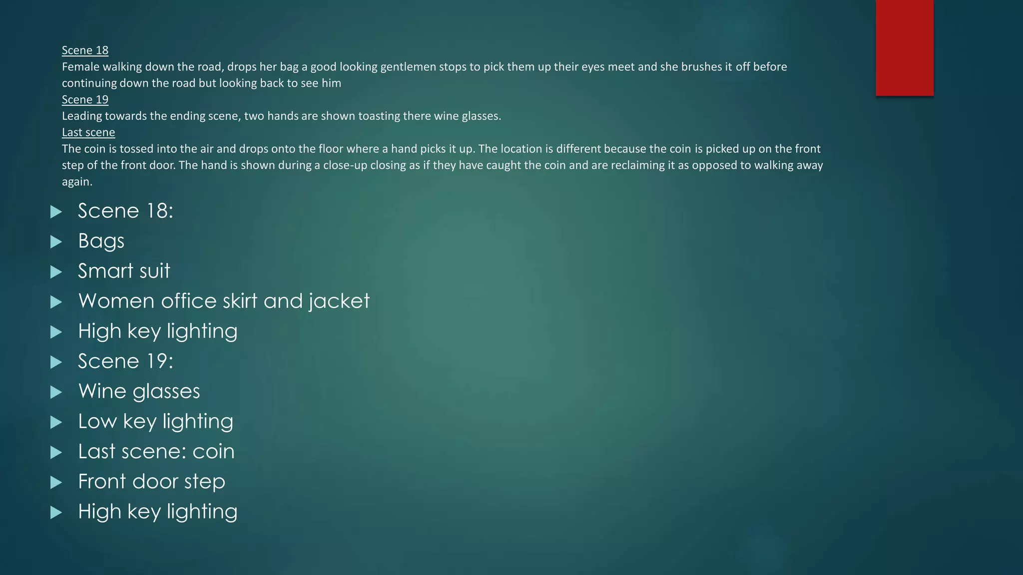 Scene 18
Female walking down the road, drops her bag a good looking gentlemen stops to pick them up their eyes meet and she brushes it off before
continuing down the road but looking back to see him
Scene 19
Leading towards the ending scene, two hands are shown toasting there wine glasses.
Last scene
The coin is tossed into the air and drops onto the floor where a hand picks it up. The location is different because the coin is picked up on the front
step of the front door. The hand is shown during a close-up closing as if they have caught the coin and are reclaiming it as opposed to walking away
again.
 Scene 18:
 Bags
 Smart suit
 Women office skirt and jacket
 High key lighting
 Scene 19:
 Wine glasses
 Low key lighting
 Last scene: coin
 Front door step
 High key lighting
 