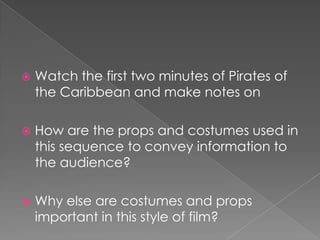 Watch the first two minutes of Pirates of the Caribbean and make notes onHow are the props and costumes used in this sequence to convey information to the audience? Why else are costumes and props important in this style of film? 