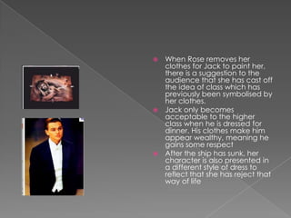When Rose removes her clothes for Jack to paint her, there is a suggestion to the audience that she has cast off the idea of class which has previously been symbolised by her clothes. Jack only becomes acceptable to the higher class when he is dressed for dinner. His clothes make him appear wealthy, meaning he gains some respect After the ship has sunk, her character is also presented in a different style of dress to reflect that she has reject that way of life 