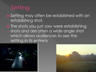 Setting Setting may often be established with an establishing shot. The shots you just saw were establishing shots and are often a wide angle shot which allows audiences to see the setting in its entirety 