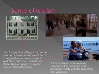Sense of realism Use of every day settings can create a sense of reality for the spectator. It can give them a sense of a real world that  they can understand. Depending on genre it can also create different feelings. A horror film may cause more suspense if the audience can recognise reality with the disruption that will occur 