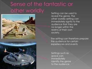 Sense of the fantastic or other worldly Setting can be used to reveal the genre. The other worldly setting can immediately signify to the audience that they are no longer within the realms of their own society. The setting can therefore prepare the audience for certain experiences and eventsSettings such as space can immediately identify the genre to the audience 