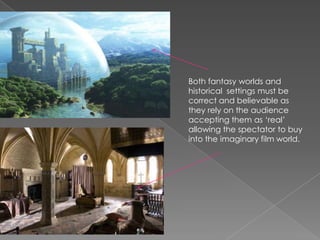 Both fantasy worlds and historical  settings must be correct and believable as they rely on the audience accepting them as ‘real’ allowing the spectator to buy into the imaginary film world. 