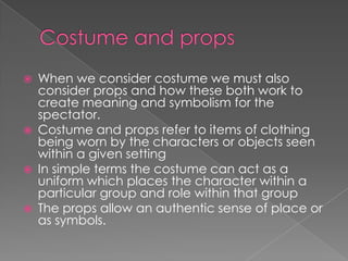 Costume and props When we consider costume we must also consider props and how these both work to create meaning and symbolism for the spectator. Costume and props refer to items of clothing being worn by the characters or objects seen within a given settingIn simple terms the costume can act as a uniform which places the character within a particular group and role within that groupThe props allow an authentic sense of place or as symbols. 