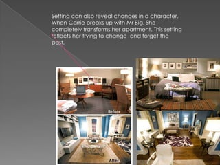 Setting can also reveal changes in a character. When Carrie breaks up with Mr Big. She completely transforms her apartment. This setting reflects her trying to change  and forget the past. 