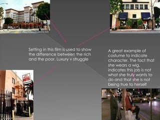 Setting in this film is used to show the difference between the rich and the poor. Luxury v struggle A great example of costume to indicate character. The fact that she wears a wig, indicates this job is not what she truly wants to do and that she is not being true to herself