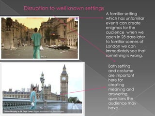 Disruption to well known settings A familiar setting which has unfamiliar events can create enigmas for the audience  when we open in 28 days later to familiar scenes of London we can immediately see that something is wrong. Both setting and costume are important here for creating meaning and answering questions the audience may have 