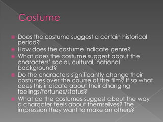 Costume Does the costume suggest a certain historical period?How does the costume indicate genre?What does the costume suggest about the characters’ social, cultural, national background?Do the characters significantly change their costumes over the course of the film? If so what does this indicate about their changing feelings/fortunes/status?What do the costumes suggest about the way a character feels about themselves? The impression they want to make on others?