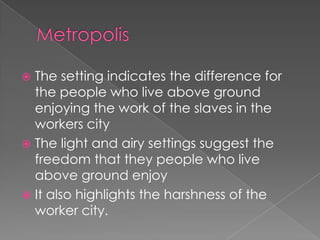 Metropolis The setting indicates the difference for the people who live above ground enjoying the work of the slaves in the workers cityThe light and airy settings suggest the freedom that they people who live above ground enjoyIt also highlights the harshness of the worker city. 