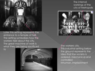 The internal workings of the city of Metropolis Later this setting represents the entrance to a temple of hell. The setting symbolises how the workers feel about the city. The great machine of work is what they are being sacrificed to  The workers city. This industrial setting below the ground represents the idea that the society is ordered, mechanical and controlled Inhuman, imprisonment 