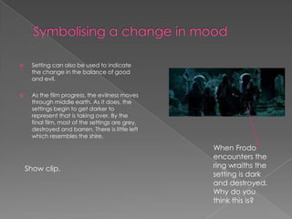 Symbolising a change in mood Setting can also be used to indicate the change in the balance of good and evil. As the film progress, the evilness moves through middle earth. As it does, the settings begin to get darker to represent that is taking over. By the final film, most of the settings are grey, destroyed and barren. There is little left which resembles the shire. When Frodo encounters the ring wraiths the setting is dark and destroyed. Why do you think this is?  Show clip.  
