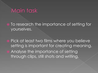 Main task To research the importance of setting for yourselves. Pick at least two films where you believe setting is important for creating meaning.Analyse the importance of setting through clips, still shots and writing.  
