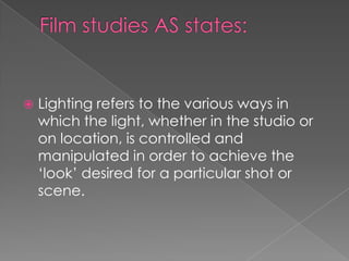 Film studies AS states:Lighting refers to the various ways in which the light, whether in the studio or on location, is controlled and manipulated in order to achieve the ‘look’ desired for a particular shot or scene. 