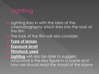 Lighting Lighting links in with the idea of the cinematography which links into the look of the film The look of the film will also consider:Type of lensesExposure levelFilmstock usedLighting will also be able to suggest who/what is the key figure in a scene and how we should read the mood of the scene 
