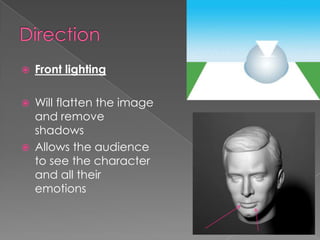 Direction Front lightingWill flatten the image and remove shadowsAllows the audience to see the character and all their emotions   