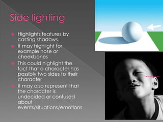 Side lighting Highlights features by casting shadows. It may highlight for example nose or cheekbonesThis could highlight the fact that a character has possibly two sides to their characterIt may also represent that the character is undecided or confused about events/situations/emotions 