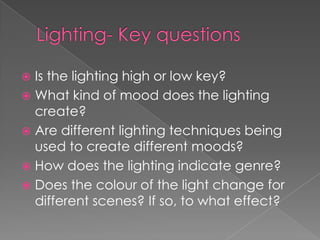 Lighting- Key questions  Is the lighting high or low key?What kind of mood does the lighting create? Are different lighting techniques being used to create different moods?How does the lighting indicate genre?Does the colour of the light change for different scenes? If so, to what effect? 