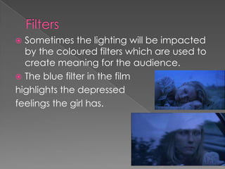 Filters Sometimes the lighting will be impacted by the coloured filters which are used to create meaning for the audience. The blue filter in the filmhighlights the depressed feelings the girl has. 