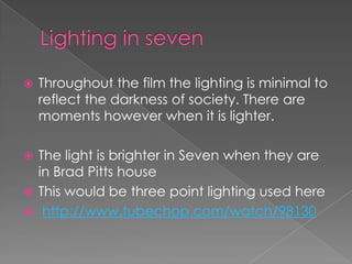 Lighting in seven Throughout the film the lighting is minimal to reflect the darkness of society. There are moments however when it is lighter. The light is brighter in Seven when they are in Brad Pitts houseThis would be three point lighting used herehttp://www.tubechop.com/watch/98130