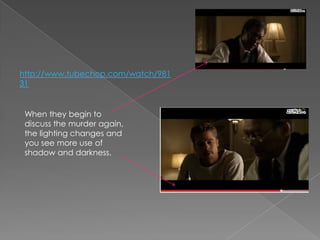 http://www.tubechop.com/watch/98131When they begin to discuss the murder again, the lighting changes and you see more use of shadow and darkness. 