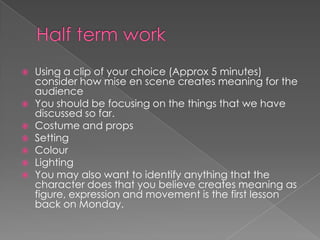 Half term work Using a clip of your choice (Approx 5 minutes) consider how mise en scene creates meaning for the audience You should be focusing on the things that we have discussed so far. Costume and propsSettingColourLightingYou may also want to identify anything that the character does that you believe creates meaning as figure, expression and movement is the first lesson back on Monday.  