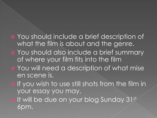 You should include a brief description of what the film is about and the genre. You should also include a brief summary of where your film fits into the filmYou will need a description of what mise en scene is.If you wish to use still shots from the film in your essay you may. It will be due on your blog Sunday 31st 6pm.  