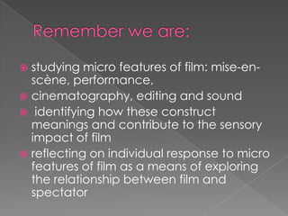Remember we are: studying micro features of film: mise-en-scène, performance,cinematography, editing and sound identifying how these construct meanings and contribute to the sensory impact of filmreflecting on individual response to micro features of film as a means of exploring the relationship between film and spectator