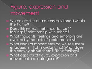 Figure, expression and movement Where are the characters positioned within the frame?Does this reflect their importance?/ feelings?/ relationship with others?What thoughts, feelings and emotions are evoked by the actors’ performances?What kinds of movements do we see them engaged in (fighting/dancing) What does this convey about them? /their feelings? What aspects of figure, expression and movement  indicate genre? 