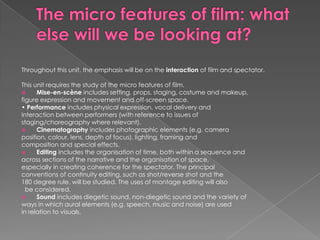 The micro features of film: what else will we be looking at? Throughout this unit, the emphasis will be on the interaction of film and spectator.This unit requires the study of the micro features of film.Mise-en-scène includes setting, props, staging, costume and makeup,figure expression and movement and off-screen space.• Performance includes physical expression, vocal delivery andinteraction between performers (with reference to issues ofstaging/choreography where relevant).Cinematography includes photographic elements (e.g. cameraposition, colour, lens, depth of focus), lighting, framing andcomposition and special effects.Editing includes the organisation of time, both within a sequence andacross sections of the narrative and the organisation of space,especially in creating coherence for the spectator. The principalconventions of continuity editing, such as shot/reverse shot and the180 degree rule, will be studied. The uses of montage editing will also  be considered.Sound includes diegetic sound, non-diegetic sound and the variety ofways in which aural elements (e.g. speech, music and noise) are usedin relation to visuals.