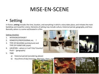 MISE-EN-SCENE
• Setting
In fiction, setting includes the time, location, and everything in which a story takes place, and initiates the main
backdrop and mood for a story. Elements of setting may include culture, historical period, geography, and hour.
Basically, where is a scene set/located in a film.
Setting checklist:
1. INTERIOR/EXTERIOR?
2. DOMESTIC/PROFESSIONAL etc. ?
3. TYPE OF BUILDING (architecture) and
TYPE OF FURNITURE (style)
4. LOCATION – where is it set? City? Country?
Posh? (geography)
5. TIME
a) historical period (considering above)
b) Hour/time of day (morning, afternoon, dawn, night(
 