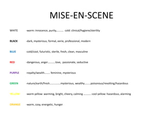 MISE-EN-SCENE
WHITE -warm: innocence, purity,………. cold: clinical/hygiene/sterility
BLACK -dark, mysterious, formal, eerie, professional, modern
BLUE -cold/cool, futuristic, sterile, fresh, clean, masculine
RED -dangerous, anger………..love, passionate, seductive
PURPLE -royalty/wealth…….. feminine, mysterious
GREEN -nature/earth/fresh…………….mysterious, wealthy………poisonous/revolting/hazardous
YELLOW -warm yellow: warming, bright, cheery, calming ……….. cool yellow: hazardous, alarming
ORANGE -warm, cosy, energetic, hunger
 