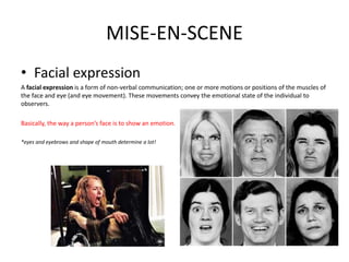 MISE-EN-SCENE
• Facial expression
A facial expression is a form of non-verbal communication; one or more motions or positions of the muscles of
the face and eye (and eye movement). These movements convey the emotional state of the individual to
observers.
Basically, the way a person’s face is to show an emotion.
*eyes and eyebrows and shape of mouth determine a lot!
 