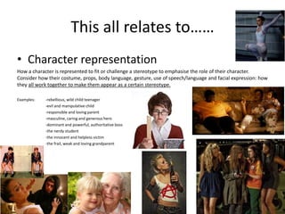 This all relates to……
• Character representation
How a character is represented to fit or challenge a stereotype to emphasise the role of their character.
Consider how their costume, props, body language, gesture, use of speech/language and facial expression: how
they all work together to make them appear as a certain stereotype.
Examples: -rebellious, wild child teenager
-evil and manipulative child
-responsible and loving parent
-masculine, caring and generous hero
-dominant and powerful, authoritative boss
-the nerdy student
-the innocent and helpless victim
-the frail, weak and loving grandparent
 