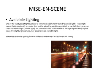 MISE-EN-SCENE
• Available Lighting
One of the two types of light available to film crews is commonly called "available light." This simply
means that the naturally occurring light on the set will be used to completely or partially light the scene.
This is usually sunlight (natural light), but the term is also used to refer to any lighting not set up by the
crew; streetlights, for example, may be considered available light.
Remember available lighting must be tested to determine if it is sufficient for filming.
 