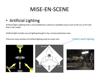 MISE-EN-SCENE
• Artificial Lighting
Artificial light is lighting that is not provided by a natural or available source such as the sun or fire and
that is man made.
Artificial light includes any set lighting brought in by a movie production crew.
There are many varieties of artificial lighting used on movie sets. Called 3 point lighting
 