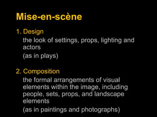 Mise-en-scène
1. Design
the look of settings, props, lighting and
actors
(as in plays)
2. Composition
the formal arrangements of visual
elements within the image, including
people, sets, props, and landscape
elements
(as in paintings and photographs)

 