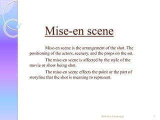 Mise-en scene 
Mise-en scene is the arrangement of the shot. The 
positioning of the actors, scenery, and the props on the set. 
The mise-en scene is affected by the style of the 
movie or show being shot. 
The mise-en scene effects the point or the part of 
storyline that the shot is meaning to represent. 
Bethany Kavanagh 1 
 