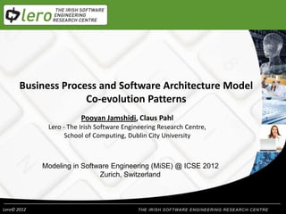 Business Process and Software Architecture Model
                     Co-evolution Patterns
                         Pooyan Jamshidi, Claus Pahl
              Lero - The Irish Software Engineering Research Centre,
                    School of Computing, Dublin City University



             Modeling in Software Engineering (MiSE) @ ICSE 2012
                              Zurich, Switzerland



Lero© 2012
 