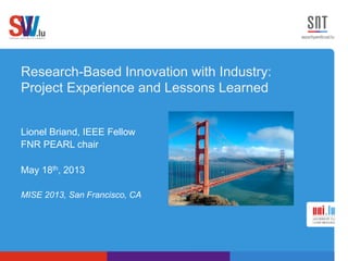 Research-Based Innovation with Industry:
Project Experience and Lessons Learned
Lionel Briand, IEEE Fellow
FNR PEARL chair
May 18th, 2013
MISE 2013, San Francisco, CA
 