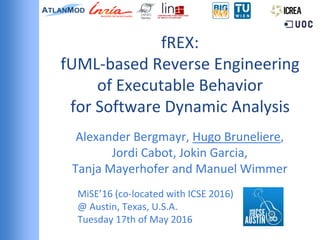 fREX:
fUML-based Reverse Engineering
of Executable Behavior
for Software Dynamic Analysis
Alexander Bergmayr, Hugo Bruneliere,
Jordi Cabot, Jokin Garcia,
Tanja Mayerhofer and Manuel Wimmer
MiSE’16 (co-located with ICSE 2016)
@ Austin, Texas, U.S.A.
Tuesday 17th of May 2016
 