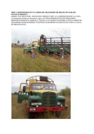 HYPERLINK \"
http://www.facebook.com/album.php?aid=148855&id=284944062614&ref=mf\"
MISE A DISPOSITION D'UN CAMION DE TRANSPORT DE RECOLTES PAR ZM FINANCE PROJECT<br />AIDER C'EST RECEVOIR . ZM FINANCE PROJECT MET A LA DISPOSITION DE LA CAPA ( Communauté d'Aide aux Personnes Agées ) ET DES COOPERATIVES DE MINKAMOU, MBANDZA NDOUNGA, KINKALA , NGUELLA ET MABAYA KOUBOLA D'UN CAMION DE TRANSPORT MARCHANDISES TVM POUR ACHEMINER LES RECOLTES VERS LA VILLE DE BRAZZAVILLE.<br />