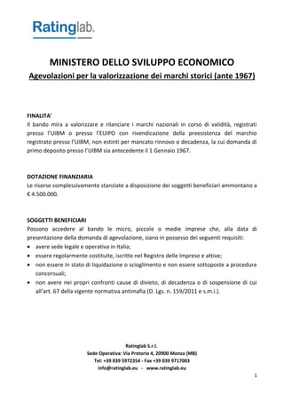 Ratinglab S.r.l.
Sede Operativa: Via Pretorio 4, 20900 Monza (MB)
Tel: +39 039 5972354 - Fax +39 039 9717003
info@ratinglab.eu - www.ratinglab.eu
1
MINISTERO DELLO SVILUPPO ECONOMICO
Agevolazioni per la valorizzazione dei marchi storici (ante 1967)
FINALITA'
Il bando mira a valorizzare e rilanciare i marchi nazionali in corso di validità, registrati
presso l’UIBM o presso l’EUIPO con rivendicazione della preesistenza del marchio
registrato presso l’UIBM, non estinti per mancato rinnovo o decadenza, la cui domanda di
primo deposito presso l’UIBM sia antecedente il 1 Gennaio 1967.
DOTAZIONE FINANZIARIA
Le risorse complessivamente stanziate a disposizione dei soggetti beneficiari ammontano a
€ 4.500.000.
SOGGETTI BENEFICIARI
Possono accedere al bando le micro, piccole o medie imprese che, alla data di
presentazione della domanda di agevolazione, siano in possesso dei seguenti requisiti:
 avere sede legale e operativa in Italia;
 essere regolarmente costituite, iscritte nel Registro delle Imprese e attive;
 non essere in stato di liquidazione o scioglimento e non essere sottoposte a procedure
concorsuali;
 non avere nei propri confronti cause di divieto, di decadenza o di sospensione di cui
all’art. 67 della vigente normativa antimafia (D. Lgs. n. 159/2011 e s.m.i.).
 