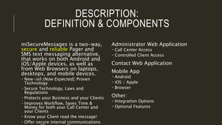 DESCRIPTION:
DEFINITION & COMPONENTS
miSecureMessages is a two-way,
secure and reliable Pager and
SMS text messaging alternative,
that works on both Android and
iOS/Apple devices, as well as
from Web Browsers on laptops,
desktops, and mobile devices.
 New-ish {Now Expected}, Proven
Technology
 Secure Technology, Laws and
Regulations
 Protects your Business and your Clients
 Improves Workflow, Saves Time &
Money for both your Call Center and
your Clients
 Know your Client read the message!
 Offer secure internal communications
Administrator Web Application
 Call Center Access
 Controlled Client Access
Contact Web Application
Mobile App
 Android
 iOS / Apple
 Browser
Other:
 Integration Options
 Optional Features
 