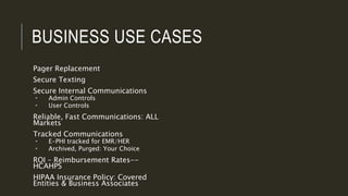 BUSINESS USE CASES
Pager Replacement
Secure Texting
Secure Internal Communications
 Admin Controls
 User Controls
Reliable, Fast Communications: ALL
Markets
Tracked Communications
 E-PHI tracked for EMR/HER
 Archived, Purged: Your Choice
ROI – Reimbursement Rates--
HCAHPS
HIPAA Insurance Policy: Covered
Entities & Business Associates
 