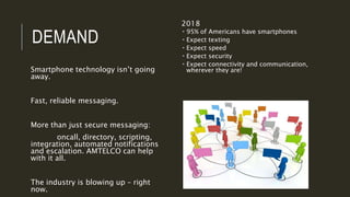 DEMAND
Smartphone technology isn’t going
away.
Fast, reliable messaging.
More than just secure messaging:
oncall, directory, scripting,
integration, automated notifications
and escalation. AMTELCO can help
with it all.
The industry is blowing up – right
now.
2018
 95% of Americans have smartphones
 Expect texting
 Expect speed
 Expect security
 Expect connectivity and communication,
wherever they are!
 