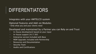 DIFFERENTIATORS
Integrates with your AMTELCO system
Optional Features and Add-on Modules
 Only what you and your clients need
Developed and maintained by a Partner you can Rely on and Trust
 In-house development based on your input
 In-house support 24/7/365
 Enterprise version Included with Base
 MSM Upgrades included with Partnership
 Resources and Documentation
 Security Team
 Audits and Certifications
 