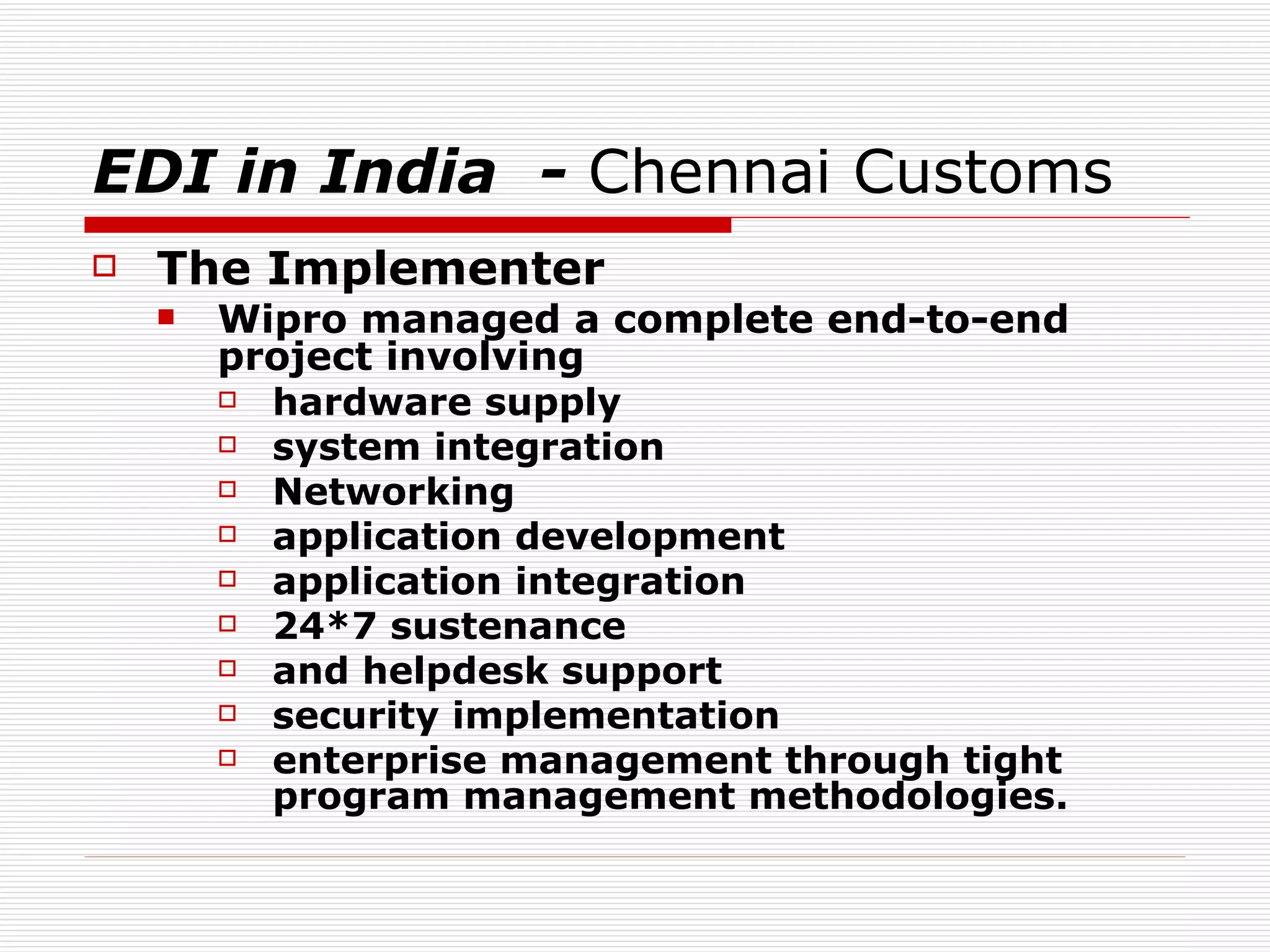 EDI in India  -  Chennai Customs  The Implementer Wipro managed a complete end-to-end project involving hardware supply system integration Networking application development application integration 24*7 sustenance  and helpdesk support security implementation  enterprise management through tight program management methodologies.   