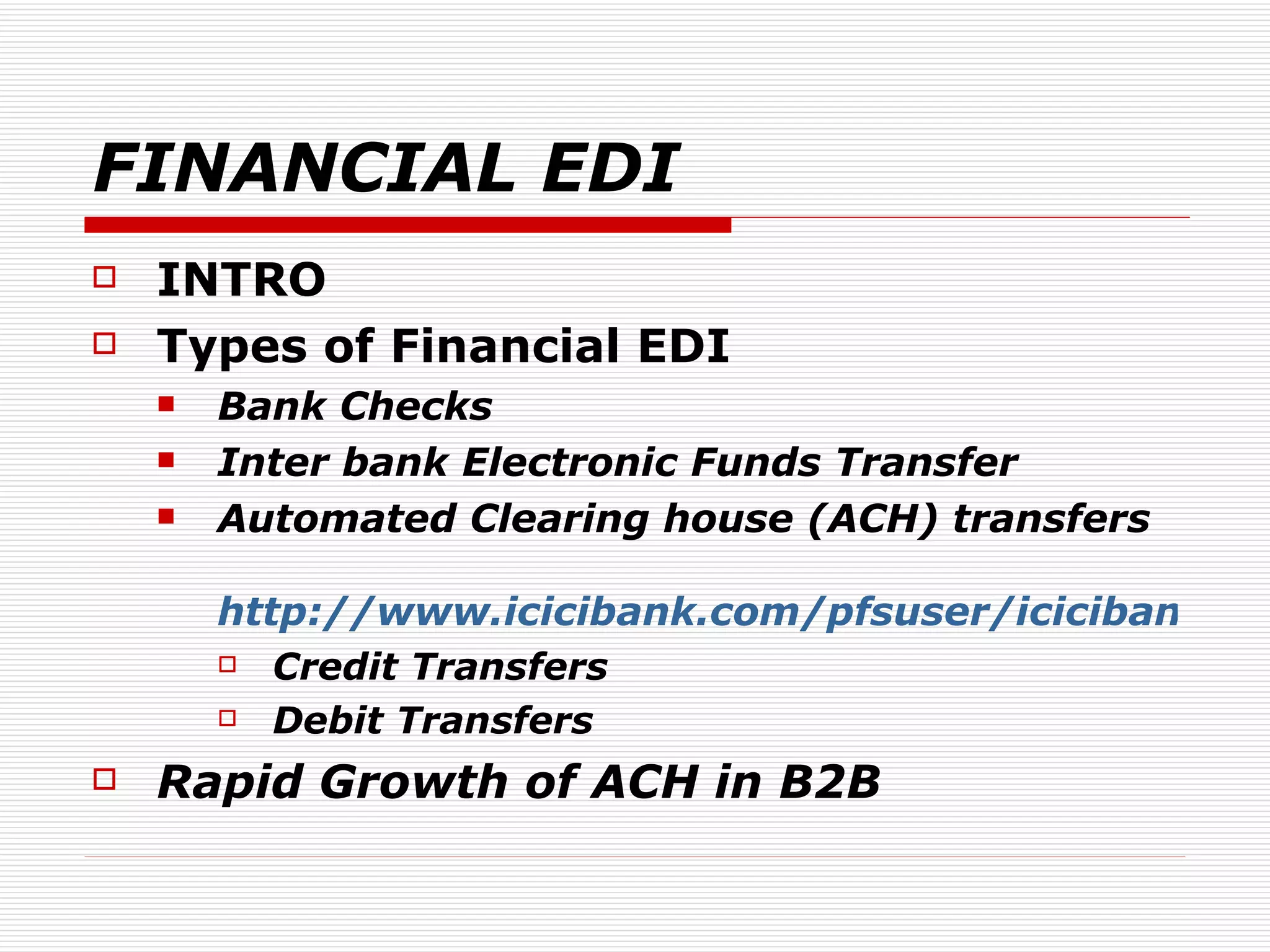 FINANCIAL EDI INTRO Types of Financial EDI Bank Checks Inter bank Electronic Funds Transfer Automated Clearing house (ACH) transfers  http://www.icicibank.com/pfsuser/icicibank/ibank-nri/nrinewversion/how_ach.htm Credit Transfers Debit Transfers Rapid Growth of ACH in B2B 